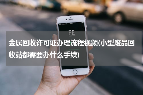 金属回收许可证办理流程视频(小型废品回收站都需要办什么手续)