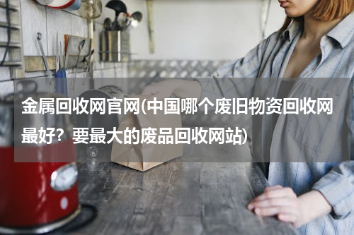 金属回收网官网(中国哪个废旧物资回收网最好？要最大的废品回收网站)