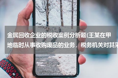 金属回收企业的税收案例分析题(王某在甲地临时从事收购废品的业务，税务机关对其采取的税款征收方式应当是（ ）。)