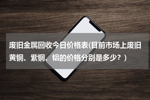 废旧金属回收今日价格表(目前市场上废旧黄铜、紫铜、铝的价格分别是多少？)