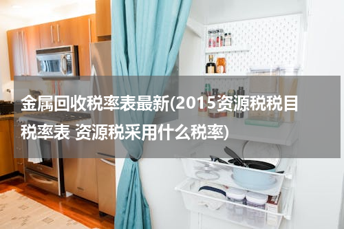 金属回收税率表最新(2015资源税税目税率表 资源税采用什么税率)