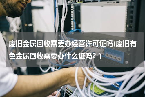 废旧金属回收需要办经营许可证吗(废旧有色金属回收需要办什么证吗？)