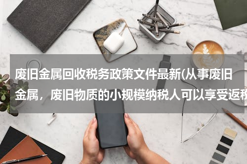 废旧金属回收税务政策文件最新(从事废旧金属，废旧物质的小规模纳税人可以享受返税吗)