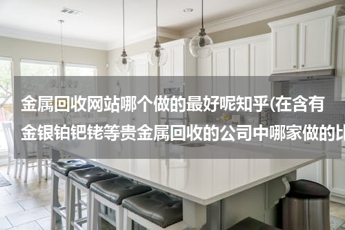 金属回收网站哪个做的最好呢知乎(在含有金银铂钯铑等贵金属回收的公司中哪家做的比较好)