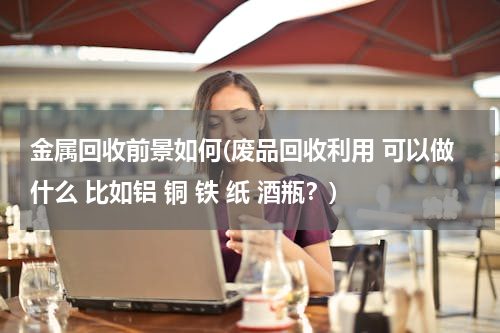 金属回收前景如何(废品回收利用 可以做什么 比如铝 铜 铁 纸 酒瓶？)