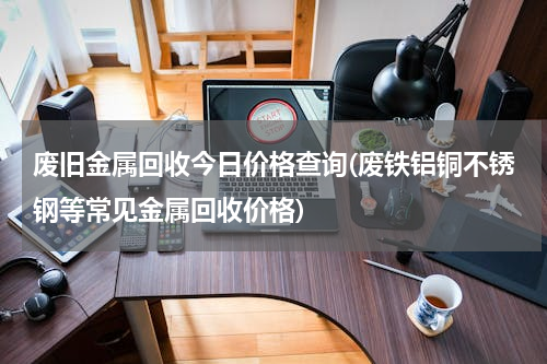 废旧金属回收今日价格查询(废铁铝铜不锈钢等常见金属回收价格)