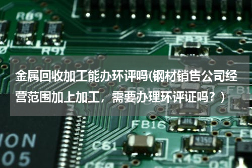金属回收加工能办环评吗(钢材销售公司经营范围加上加工，需要办理环评证吗？)