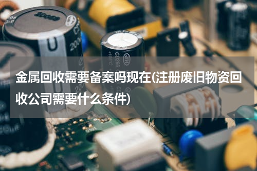 金属回收需要备案吗现在(注册废旧物资回收公司需要什么条件)