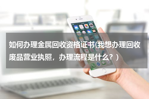 如何办理金属回收资格证书(我想办理回收废品营业执照，办理流程是什么？)