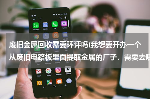 废旧金属回收需要环评吗(我想要开办一个从废旧电路板里面提取金属的厂子，需要去哪些相关单位办理手续，需要哪些手续方可开工。)