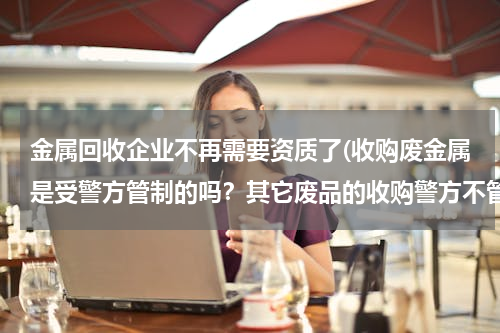 金属回收企业不再需要资质了(收购废金属是受警方管制的吗？其它废品的收购警方不管吗？)