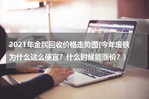 2021年金属回收价格走势图(今年废铁为什么这么便宜？什么时候能涨价？)