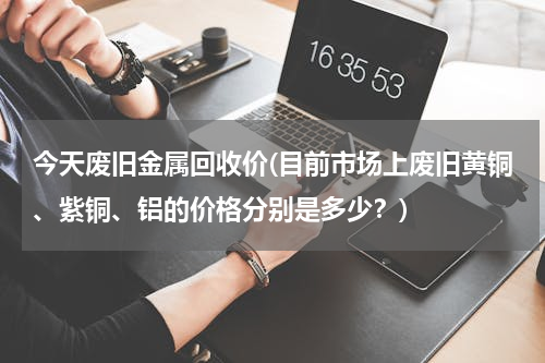 今天废旧金属回收价(目前市场上废旧黄铜、紫铜、铝的价格分别是多少？)