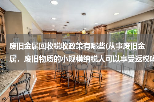废旧金属回收税收政策有哪些(从事废旧金属，废旧物质的小规模纳税人可以享受返税吗)
