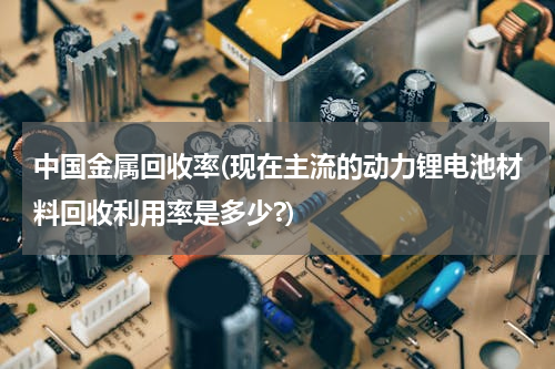 中国金属回收率(现在主流的动力锂电池材料回收利用率是多少?)
