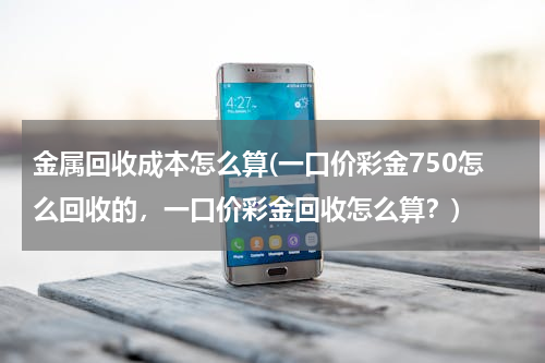 金属回收成本怎么算(一口价彩金750怎么回收的，一口价彩金回收怎么算？)
