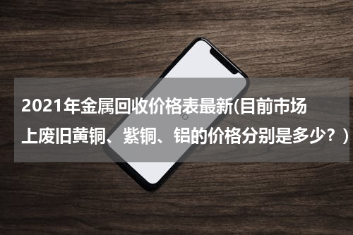 2021年金属回收价格表最新(目前市场上废旧黄铜、紫铜、铝的价格分别是多少？)