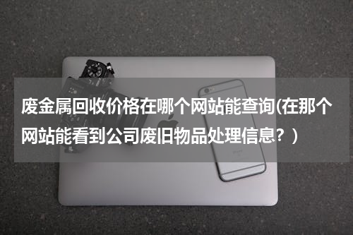 废金属回收价格在哪个网站能查询(在那个网站能看到公司废旧物品处理信息？)