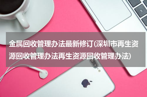 金属回收管理办法最新修订(深圳市再生资源回收管理办法再生资源回收管理办法)