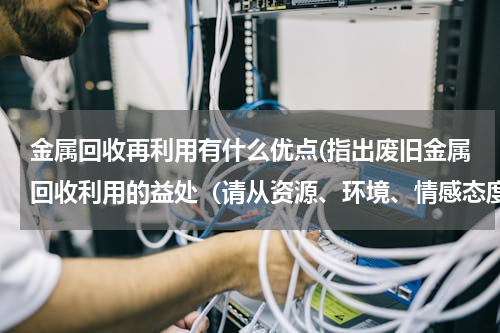 金属回收再利用有什么优点(指出废旧金属回收利用的益处（请从资源、环境、情感态度价值观角度谈出3点）)