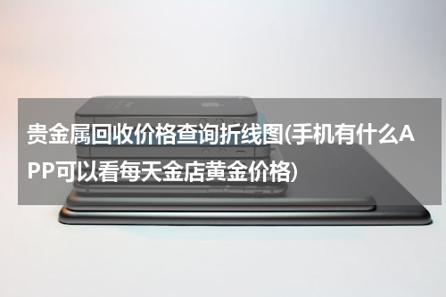 贵金属回收价格查询折线图(手机有什么APP可以看每天金店黄金价格)