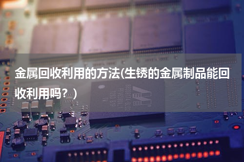 金属回收利用的方法(生锈的金属制品能回收利用吗？)