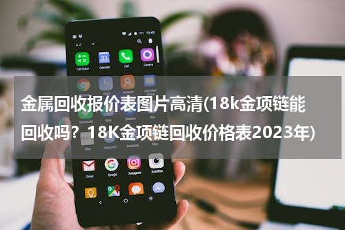 金属回收报价表图片高清(18k金项链能回收吗？18K金项链回收价格表2023年)