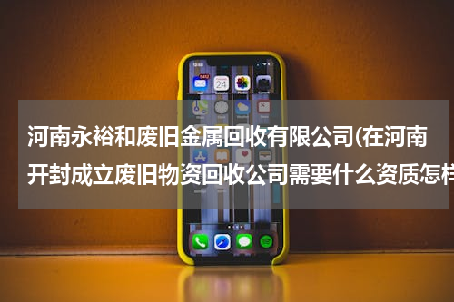 河南永裕和废旧金属回收有限公司(在河南开封成立废旧物资回收公司需要什么资质怎样办理)
