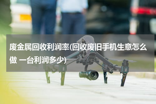 废金属回收利润率(回收废旧手机生意怎么做 一台利润多少)