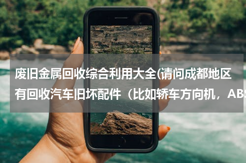 废旧金属回收综合利用大全(请问成都地区有回收汽车旧坏配件（比如轿车方向机，ABS泵，蓄电池，活塞连杆等等）的回收单位吗？)
