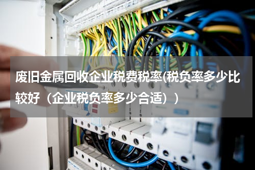 废旧金属回收企业税费税率(税负率多少比较好（企业税负率多少合适）)