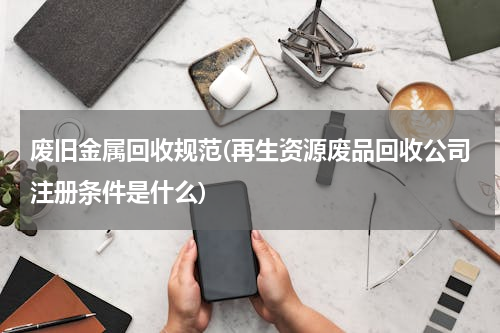 废旧金属回收规范(再生资源废品回收公司注册条件是什么)