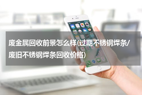 废金属回收前景怎么样(过期不锈钢焊条/废旧不锈钢焊条回收价格)