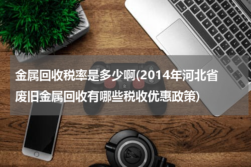 金属回收税率是多少啊(2014年河北省废旧金属回收有哪些税收优惠政策)