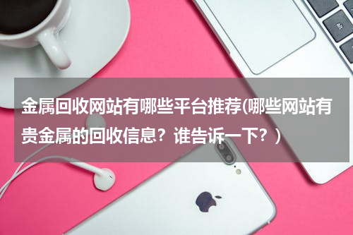 金属回收网站有哪些平台推荐(哪些网站有贵金属的回收信息？谁告诉一下？)