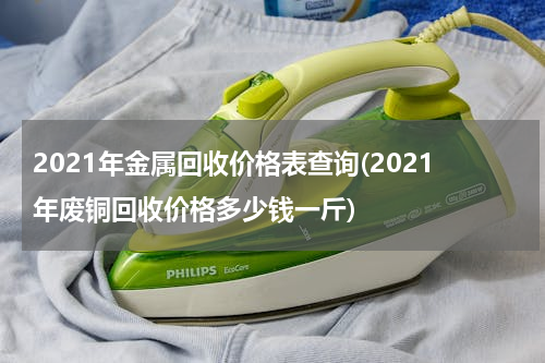 2021年金属回收价格表查询(2021年废铜回收价格多少钱一斤)