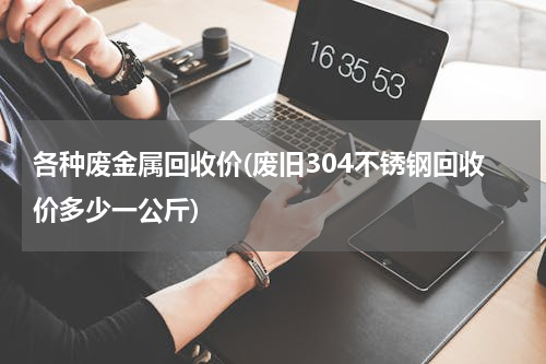 各种废金属回收价(废旧304不锈钢回收价多少一公斤)