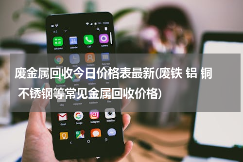 废金属回收今日价格表最新(废铁 铝 铜 不锈钢等常见金属回收价格)