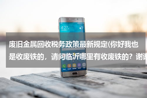 废旧金属回收税务政策最新规定(你好我也是收废铁的，请问临沂哪里有收废铁的？谢谢急急急)