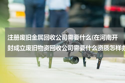 注册废旧金属回收公司需要什么(在河南开封成立废旧物资回收公司需要什么资质怎样办理)