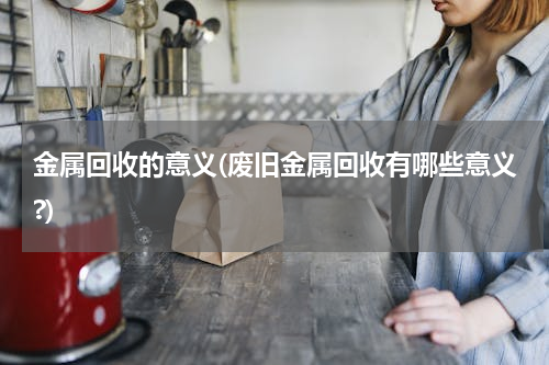 金属回收的意义(废旧金属回收有哪些意义?)