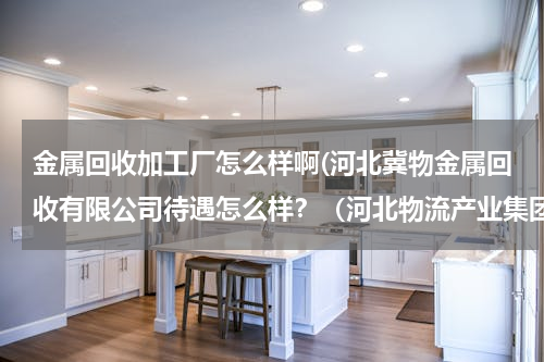 金属回收加工厂怎么样啊(河北冀物金属回收有限公司待遇怎么样？（河北物流产业集团的圈子子公司） 福利？工作压力？)