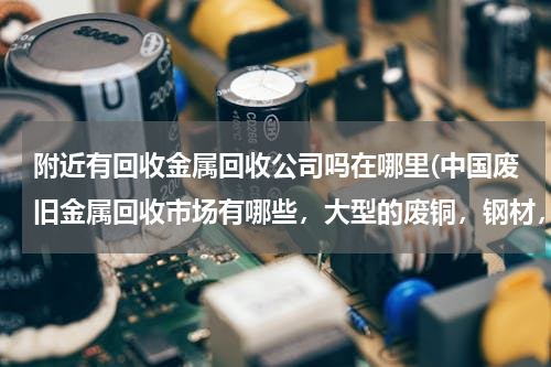 附近有回收金属回收公司吗在哪里(中国废旧金属回收市场有哪些，大型的废铜，钢材，电机等等买卖中心！！)