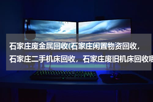 石家庄废金属回收(石家庄闲置物资回收，石家庄二手机床回收，石家庄废旧机床回收哪里最好？)