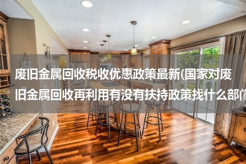 废旧金属回收税收优惠政策最新(国家对废旧金属回收再利用有没有扶持政策找什么部门？)