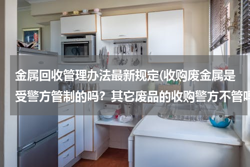 金属回收管理办法最新规定(收购废金属是受警方管制的吗？其它废品的收购警方不管吗？)