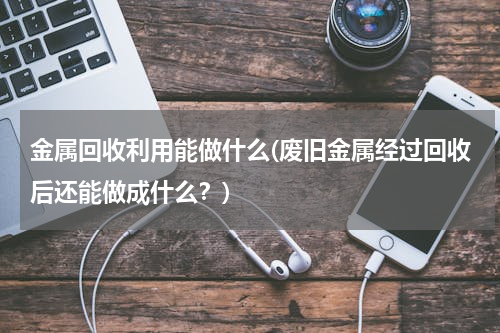 金属回收利用能做什么(废旧金属经过回收后还能做成什么？)