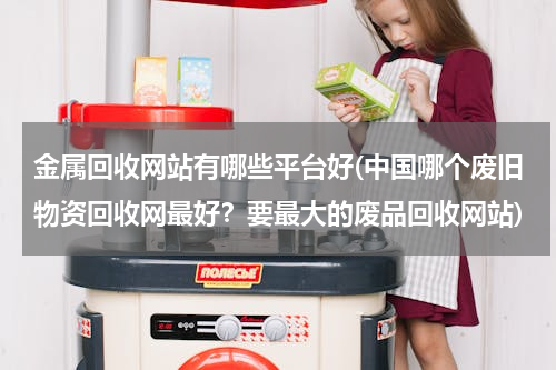 金属回收网站有哪些平台好(中国哪个废旧物资回收网最好？要最大的废品回收网站)