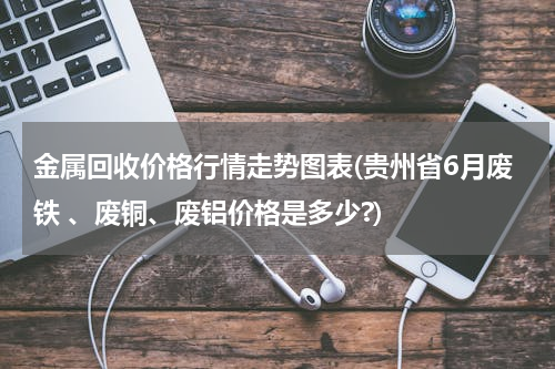 金属回收价格行情走势图表(贵州省6月废铁 、废铜、废铝价格是多少?)