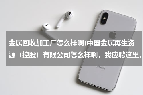金属回收加工厂怎么样啊(中国金属再生资源（控股）有限公司怎么样啊，我应聘这里，但是我不知道这个公司是干什么的，好不好。)